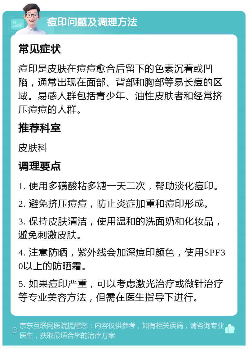 痘印问题及调理方法 常见症状 痘印是皮肤在痘痘愈合后留下的色素沉着或凹陷，通常出现在面部、背部和胸部等易长痘的区域。易感人群包括青少年、油性皮肤者和经常挤压痘痘的人群。 推荐科室 皮肤科 调理要点 1. 使用多磺酸粘多糖一天二次，帮助淡化痘印。 2. 避免挤压痘痘，防止炎症加重和痘印形成。 3. 保持皮肤清洁，使用温和的洗面奶和化妆品，避免刺激皮肤。 4. 注意防晒，紫外线会加深痘印颜色，使用SPF30以上的防晒霜。 5. 如果痘印严重，可以考虑激光治疗或微针治疗等专业美容方法，但需在医生指导下进行。