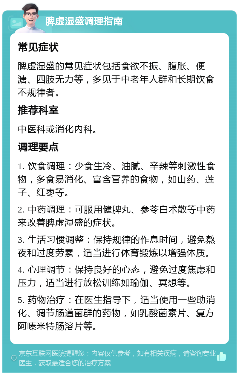 脾虚湿盛调理指南 常见症状 脾虚湿盛的常见症状包括食欲不振、腹胀、便溏、四肢无力等，多见于中老年人群和长期饮食不规律者。 推荐科室 中医科或消化内科。 调理要点 1. 饮食调理：少食生冷、油腻、辛辣等刺激性食物，多食易消化、富含营养的食物，如山药、莲子、红枣等。 2. 中药调理：可服用健脾丸、参苓白术散等中药来改善脾虚湿盛的症状。 3. 生活习惯调整：保持规律的作息时间，避免熬夜和过度劳累，适当进行体育锻炼以增强体质。 4. 心理调节：保持良好的心态，避免过度焦虑和压力，适当进行放松训练如瑜伽、冥想等。 5. 药物治疗：在医生指导下，适当使用一些助消化、调节肠道菌群的药物，如乳酸菌素片、复方阿嗪米特肠溶片等。