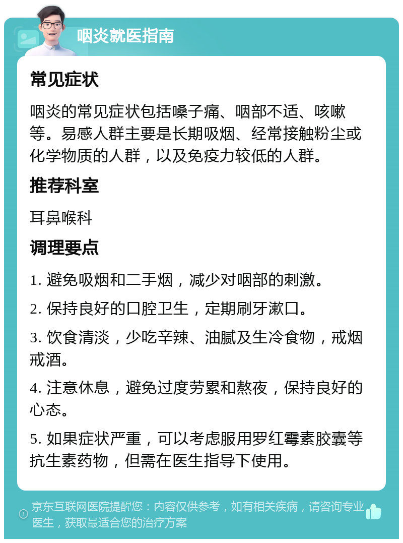 咽炎就医指南 常见症状 咽炎的常见症状包括嗓子痛、咽部不适、咳嗽等。易感人群主要是长期吸烟、经常接触粉尘或化学物质的人群，以及免疫力较低的人群。 推荐科室 耳鼻喉科 调理要点 1. 避免吸烟和二手烟，减少对咽部的刺激。 2. 保持良好的口腔卫生，定期刷牙漱口。 3. 饮食清淡，少吃辛辣、油腻及生冷食物，戒烟戒酒。 4. 注意休息，避免过度劳累和熬夜，保持良好的心态。 5. 如果症状严重，可以考虑服用罗红霉素胶囊等抗生素药物，但需在医生指导下使用。