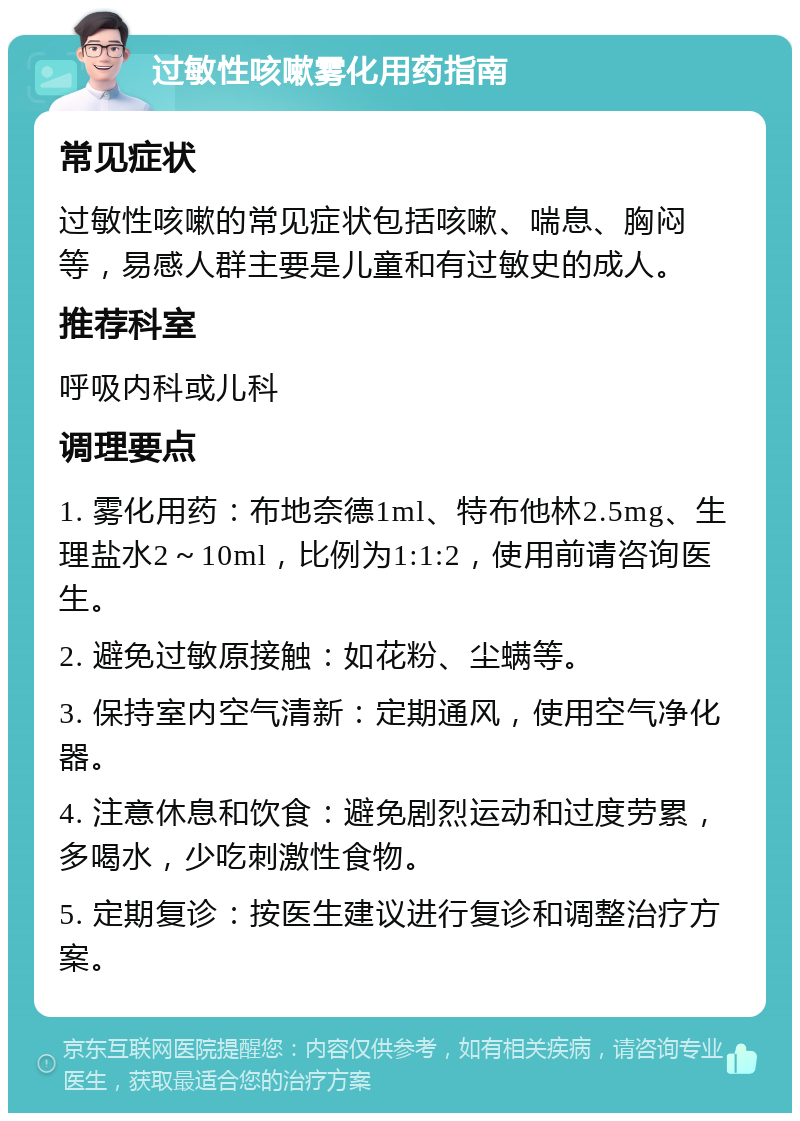 过敏性咳嗽雾化用药指南 常见症状 过敏性咳嗽的常见症状包括咳嗽、喘息、胸闷等，易感人群主要是儿童和有过敏史的成人。 推荐科室 呼吸内科或儿科 调理要点 1. 雾化用药：布地奈德1ml、特布他林2.5mg、生理盐水2～10ml，比例为1:1:2，使用前请咨询医生。 2. 避免过敏原接触：如花粉、尘螨等。 3. 保持室内空气清新：定期通风，使用空气净化器。 4. 注意休息和饮食：避免剧烈运动和过度劳累，多喝水，少吃刺激性食物。 5. 定期复诊：按医生建议进行复诊和调整治疗方案。