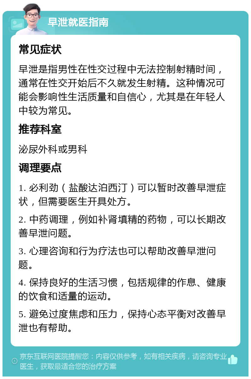 早泄就医指南 常见症状 早泄是指男性在性交过程中无法控制射精时间，通常在性交开始后不久就发生射精。这种情况可能会影响性生活质量和自信心，尤其是在年轻人中较为常见。 推荐科室 泌尿外科或男科 调理要点 1. 必利劲（盐酸达泊西汀）可以暂时改善早泄症状，但需要医生开具处方。 2. 中药调理，例如补肾填精的药物，可以长期改善早泄问题。 3. 心理咨询和行为疗法也可以帮助改善早泄问题。 4. 保持良好的生活习惯，包括规律的作息、健康的饮食和适量的运动。 5. 避免过度焦虑和压力，保持心态平衡对改善早泄也有帮助。