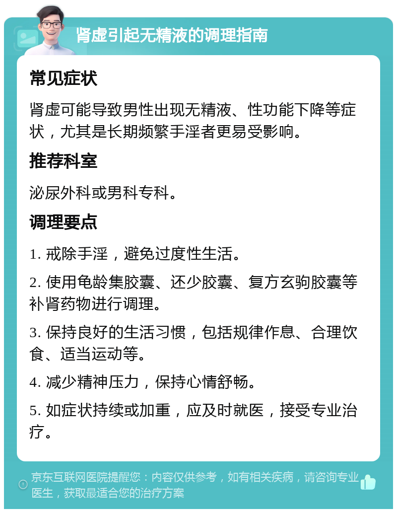 肾虚引起无精液的调理指南 常见症状 肾虚可能导致男性出现无精液、性功能下降等症状，尤其是长期频繁手淫者更易受影响。 推荐科室 泌尿外科或男科专科。 调理要点 1. 戒除手淫，避免过度性生活。 2. 使用龟龄集胶囊、还少胶囊、复方玄驹胶囊等补肾药物进行调理。 3. 保持良好的生活习惯，包括规律作息、合理饮食、适当运动等。 4. 减少精神压力，保持心情舒畅。 5. 如症状持续或加重，应及时就医，接受专业治疗。