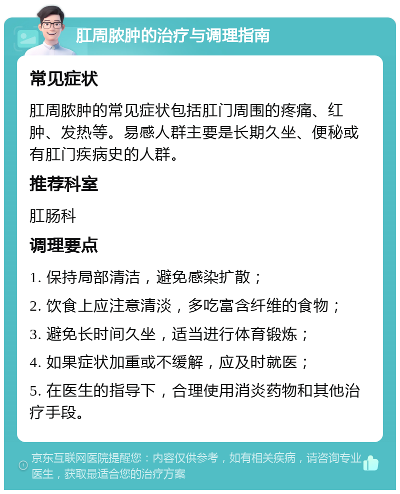 肛周脓肿的治疗与调理指南 常见症状 肛周脓肿的常见症状包括肛门周围的疼痛、红肿、发热等。易感人群主要是长期久坐、便秘或有肛门疾病史的人群。 推荐科室 肛肠科 调理要点 1. 保持局部清洁，避免感染扩散； 2. 饮食上应注意清淡，多吃富含纤维的食物； 3. 避免长时间久坐，适当进行体育锻炼； 4. 如果症状加重或不缓解，应及时就医； 5. 在医生的指导下，合理使用消炎药物和其他治疗手段。