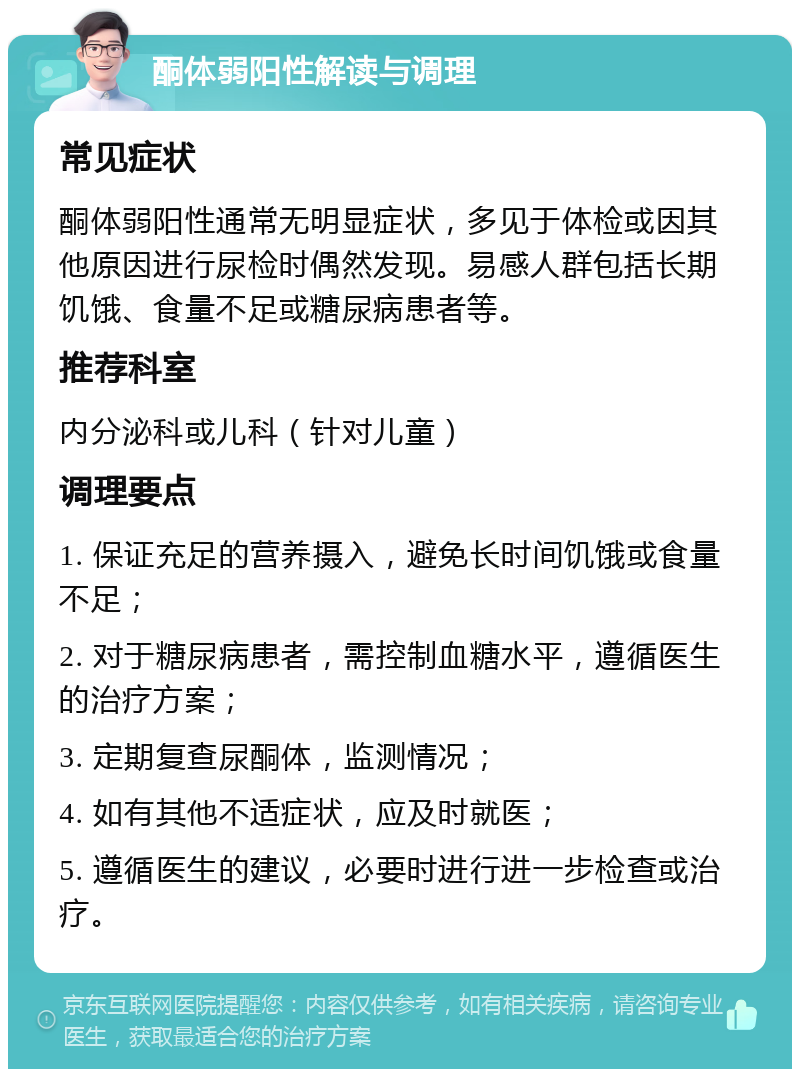 酮体弱阳性解读与调理 常见症状 酮体弱阳性通常无明显症状，多见于体检或因其他原因进行尿检时偶然发现。易感人群包括长期饥饿、食量不足或糖尿病患者等。 推荐科室 内分泌科或儿科（针对儿童） 调理要点 1. 保证充足的营养摄入，避免长时间饥饿或食量不足； 2. 对于糖尿病患者，需控制血糖水平，遵循医生的治疗方案； 3. 定期复查尿酮体，监测情况； 4. 如有其他不适症状，应及时就医； 5. 遵循医生的建议，必要时进行进一步检查或治疗。