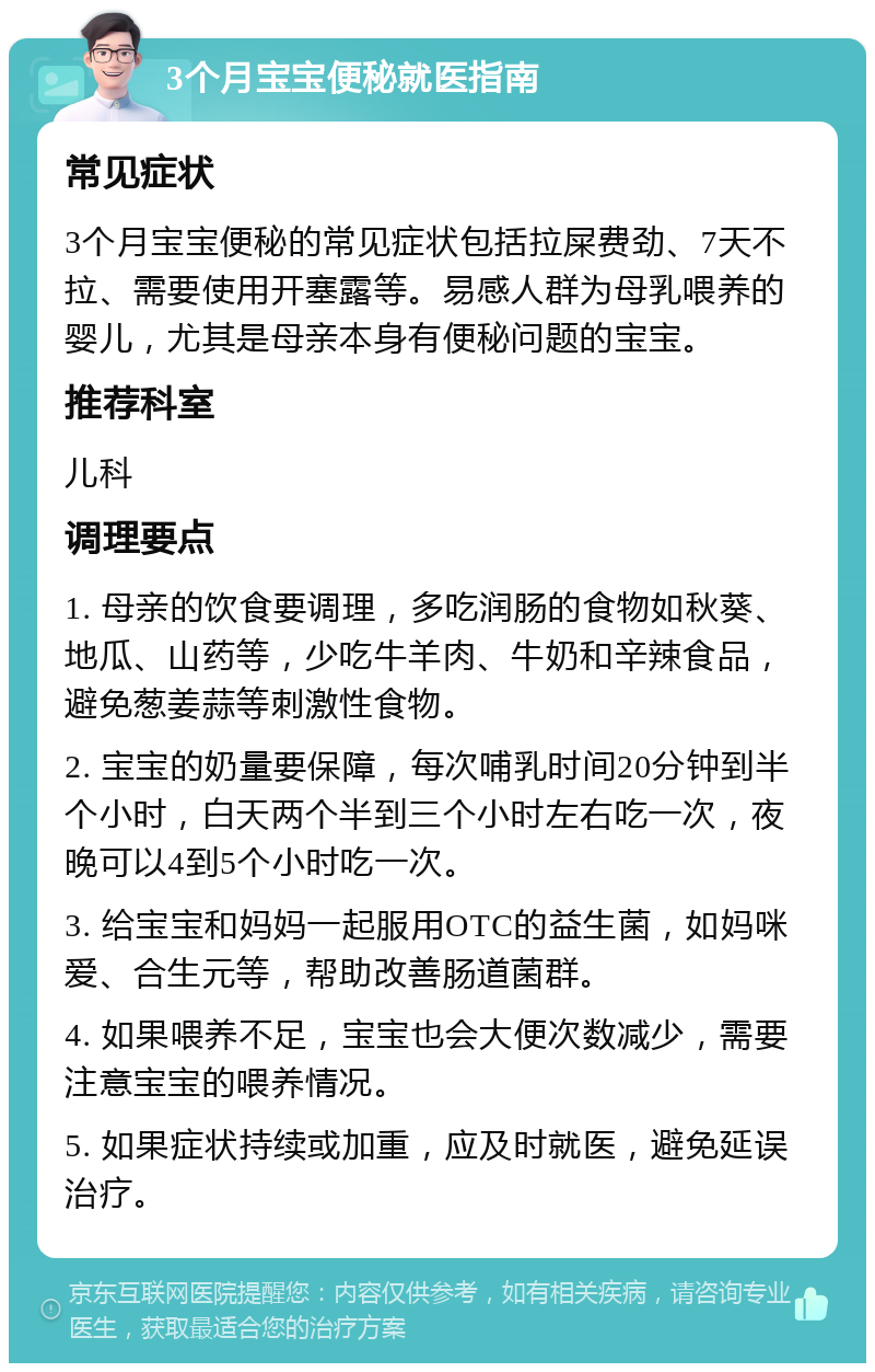 3个月宝宝便秘就医指南 常见症状 3个月宝宝便秘的常见症状包括拉屎费劲、7天不拉、需要使用开塞露等。易感人群为母乳喂养的婴儿，尤其是母亲本身有便秘问题的宝宝。 推荐科室 儿科 调理要点 1. 母亲的饮食要调理，多吃润肠的食物如秋葵、地瓜、山药等，少吃牛羊肉、牛奶和辛辣食品，避免葱姜蒜等刺激性食物。 2. 宝宝的奶量要保障，每次哺乳时间20分钟到半个小时，白天两个半到三个小时左右吃一次，夜晚可以4到5个小时吃一次。 3. 给宝宝和妈妈一起服用OTC的益生菌，如妈咪爱、合生元等，帮助改善肠道菌群。 4. 如果喂养不足，宝宝也会大便次数减少，需要注意宝宝的喂养情况。 5. 如果症状持续或加重，应及时就医，避免延误治疗。