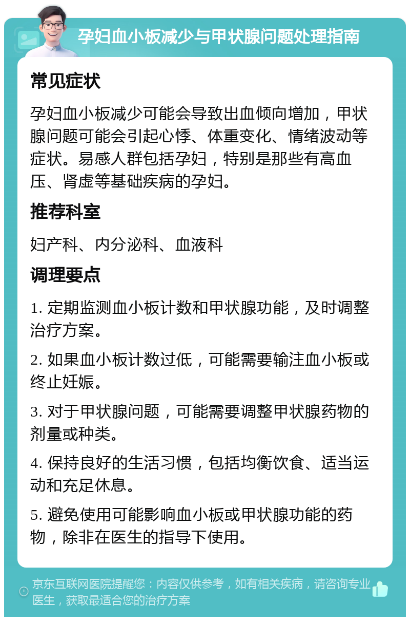 孕妇血小板减少与甲状腺问题处理指南 常见症状 孕妇血小板减少可能会导致出血倾向增加，甲状腺问题可能会引起心悸、体重变化、情绪波动等症状。易感人群包括孕妇，特别是那些有高血压、肾虚等基础疾病的孕妇。 推荐科室 妇产科、内分泌科、血液科 调理要点 1. 定期监测血小板计数和甲状腺功能，及时调整治疗方案。 2. 如果血小板计数过低，可能需要输注血小板或终止妊娠。 3. 对于甲状腺问题，可能需要调整甲状腺药物的剂量或种类。 4. 保持良好的生活习惯，包括均衡饮食、适当运动和充足休息。 5. 避免使用可能影响血小板或甲状腺功能的药物，除非在医生的指导下使用。