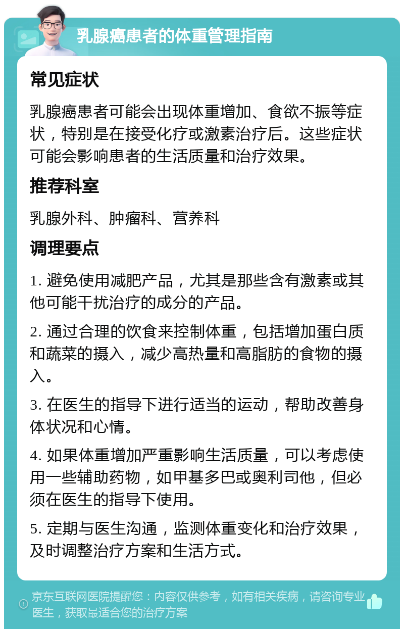 乳腺癌患者的体重管理指南 常见症状 乳腺癌患者可能会出现体重增加、食欲不振等症状，特别是在接受化疗或激素治疗后。这些症状可能会影响患者的生活质量和治疗效果。 推荐科室 乳腺外科、肿瘤科、营养科 调理要点 1. 避免使用减肥产品，尤其是那些含有激素或其他可能干扰治疗的成分的产品。 2. 通过合理的饮食来控制体重，包括增加蛋白质和蔬菜的摄入，减少高热量和高脂肪的食物的摄入。 3. 在医生的指导下进行适当的运动，帮助改善身体状况和心情。 4. 如果体重增加严重影响生活质量，可以考虑使用一些辅助药物，如甲基多巴或奥利司他，但必须在医生的指导下使用。 5. 定期与医生沟通，监测体重变化和治疗效果，及时调整治疗方案和生活方式。