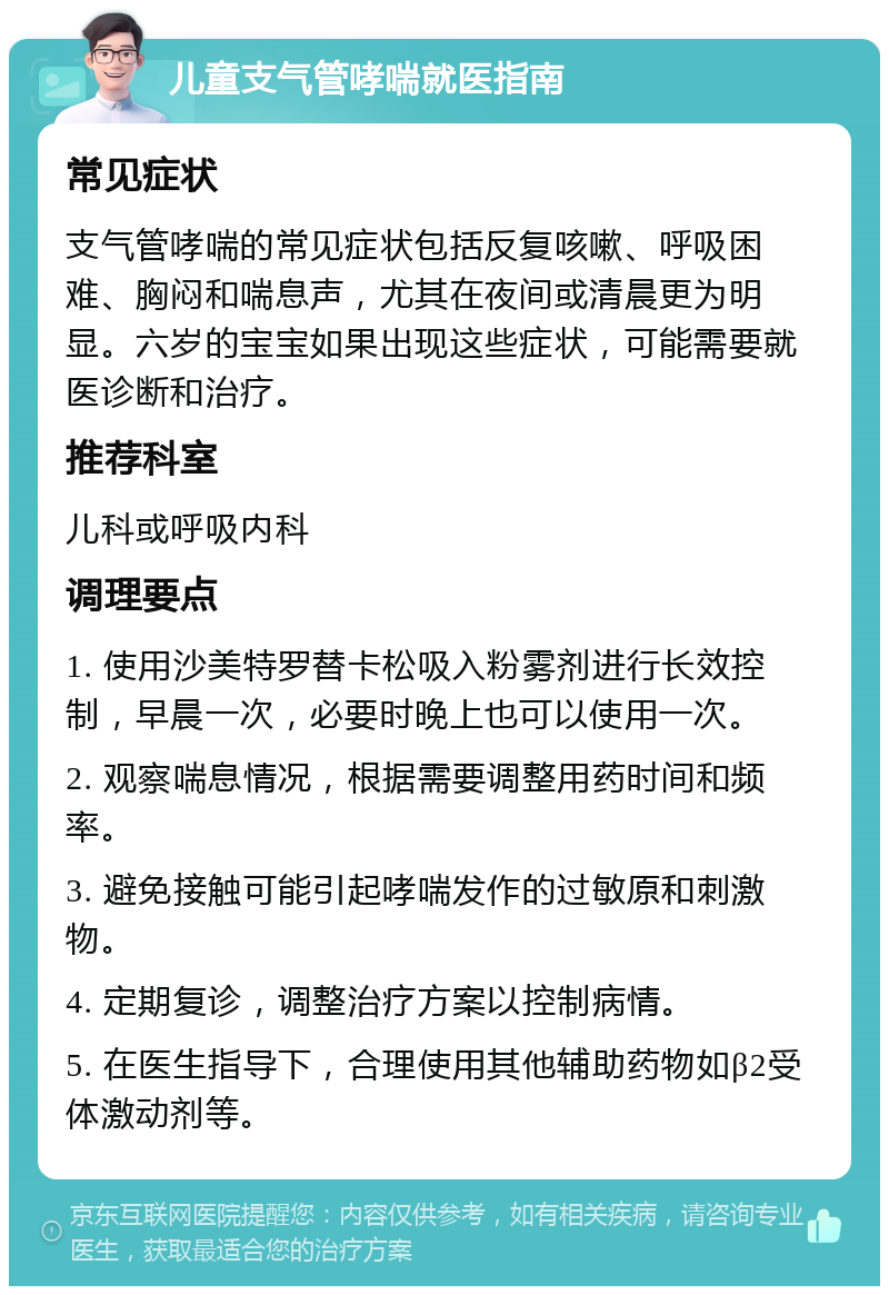 儿童支气管哮喘就医指南 常见症状 支气管哮喘的常见症状包括反复咳嗽、呼吸困难、胸闷和喘息声，尤其在夜间或清晨更为明显。六岁的宝宝如果出现这些症状，可能需要就医诊断和治疗。 推荐科室 儿科或呼吸内科 调理要点 1. 使用沙美特罗替卡松吸入粉雾剂进行长效控制，早晨一次，必要时晚上也可以使用一次。 2. 观察喘息情况，根据需要调整用药时间和频率。 3. 避免接触可能引起哮喘发作的过敏原和刺激物。 4. 定期复诊，调整治疗方案以控制病情。 5. 在医生指导下，合理使用其他辅助药物如β2受体激动剂等。