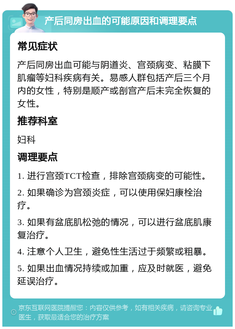 产后同房出血的可能原因和调理要点 常见症状 产后同房出血可能与阴道炎、宫颈病变、粘膜下肌瘤等妇科疾病有关。易感人群包括产后三个月内的女性，特别是顺产或剖宫产后未完全恢复的女性。 推荐科室 妇科 调理要点 1. 进行宫颈TCT检查，排除宫颈病变的可能性。 2. 如果确诊为宫颈炎症，可以使用保妇康栓治疗。 3. 如果有盆底肌松弛的情况，可以进行盆底肌康复治疗。 4. 注意个人卫生，避免性生活过于频繁或粗暴。 5. 如果出血情况持续或加重，应及时就医，避免延误治疗。