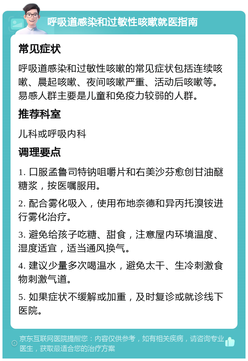 呼吸道感染和过敏性咳嗽就医指南 常见症状 呼吸道感染和过敏性咳嗽的常见症状包括连续咳嗽、晨起咳嗽、夜间咳嗽严重、活动后咳嗽等。易感人群主要是儿童和免疫力较弱的人群。 推荐科室 儿科或呼吸内科 调理要点 1. 口服孟鲁司特钠咀嚼片和右美沙芬愈创甘油醚糖浆，按医嘱服用。 2. 配合雾化吸入，使用布地奈德和异丙托溴铵进行雾化治疗。 3. 避免给孩子吃糖、甜食，注意屋内环境温度、湿度适宜，适当通风换气。 4. 建议少量多次喝温水，避免太干、生冷刺激食物刺激气道。 5. 如果症状不缓解或加重，及时复诊或就诊线下医院。