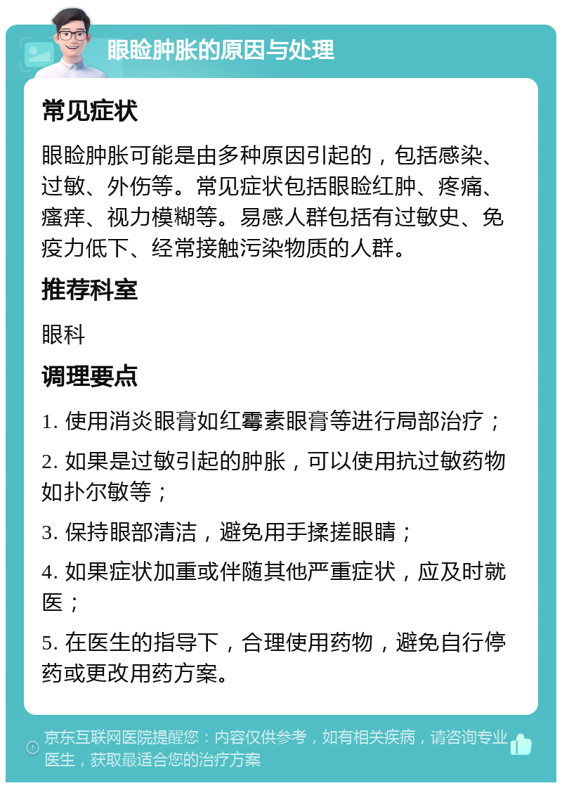 眼睑肿胀的原因与处理 常见症状 眼睑肿胀可能是由多种原因引起的，包括感染、过敏、外伤等。常见症状包括眼睑红肿、疼痛、瘙痒、视力模糊等。易感人群包括有过敏史、免疫力低下、经常接触污染物质的人群。 推荐科室 眼科 调理要点 1. 使用消炎眼膏如红霉素眼膏等进行局部治疗； 2. 如果是过敏引起的肿胀，可以使用抗过敏药物如扑尔敏等； 3. 保持眼部清洁，避免用手揉搓眼睛； 4. 如果症状加重或伴随其他严重症状，应及时就医； 5. 在医生的指导下，合理使用药物，避免自行停药或更改用药方案。