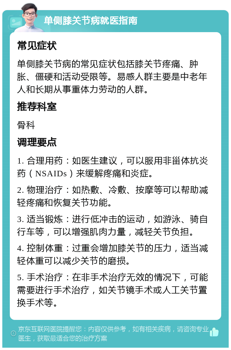 单侧膝关节病就医指南 常见症状 单侧膝关节病的常见症状包括膝关节疼痛、肿胀、僵硬和活动受限等。易感人群主要是中老年人和长期从事重体力劳动的人群。 推荐科室 骨科 调理要点 1. 合理用药：如医生建议，可以服用非甾体抗炎药（NSAIDs）来缓解疼痛和炎症。 2. 物理治疗：如热敷、冷敷、按摩等可以帮助减轻疼痛和恢复关节功能。 3. 适当锻炼：进行低冲击的运动，如游泳、骑自行车等，可以增强肌肉力量，减轻关节负担。 4. 控制体重：过重会增加膝关节的压力，适当减轻体重可以减少关节的磨损。 5. 手术治疗：在非手术治疗无效的情况下，可能需要进行手术治疗，如关节镜手术或人工关节置换手术等。