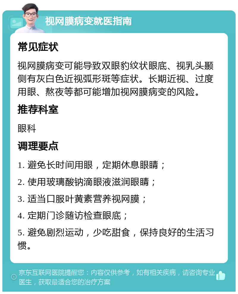 视网膜病变就医指南 常见症状 视网膜病变可能导致双眼豹纹状眼底、视乳头颞侧有灰白色近视弧形斑等症状。长期近视、过度用眼、熬夜等都可能增加视网膜病变的风险。 推荐科室 眼科 调理要点 1. 避免长时间用眼，定期休息眼睛； 2. 使用玻璃酸钠滴眼液滋润眼睛； 3. 适当口服叶黄素营养视网膜； 4. 定期门诊随访检查眼底； 5. 避免剧烈运动，少吃甜食，保持良好的生活习惯。