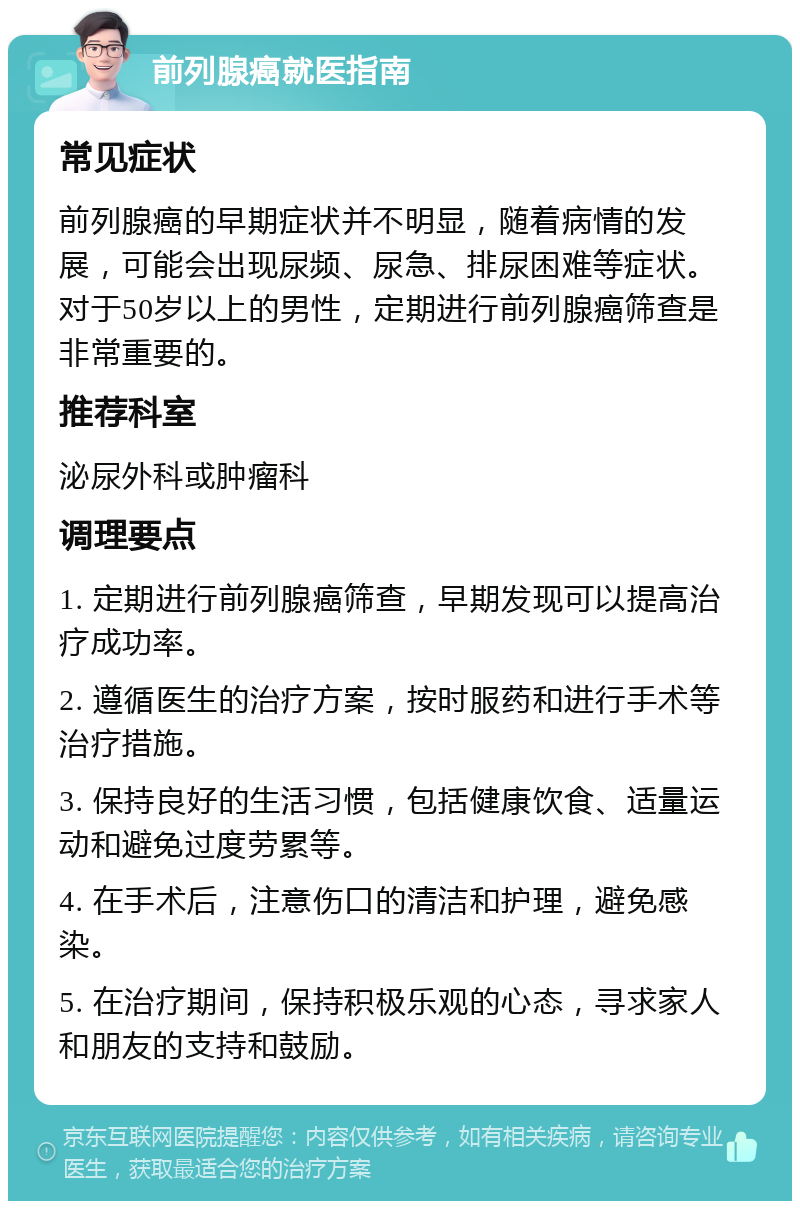 前列腺癌就医指南 常见症状 前列腺癌的早期症状并不明显，随着病情的发展，可能会出现尿频、尿急、排尿困难等症状。对于50岁以上的男性，定期进行前列腺癌筛查是非常重要的。 推荐科室 泌尿外科或肿瘤科 调理要点 1. 定期进行前列腺癌筛查，早期发现可以提高治疗成功率。 2. 遵循医生的治疗方案，按时服药和进行手术等治疗措施。 3. 保持良好的生活习惯，包括健康饮食、适量运动和避免过度劳累等。 4. 在手术后，注意伤口的清洁和护理，避免感染。 5. 在治疗期间，保持积极乐观的心态，寻求家人和朋友的支持和鼓励。