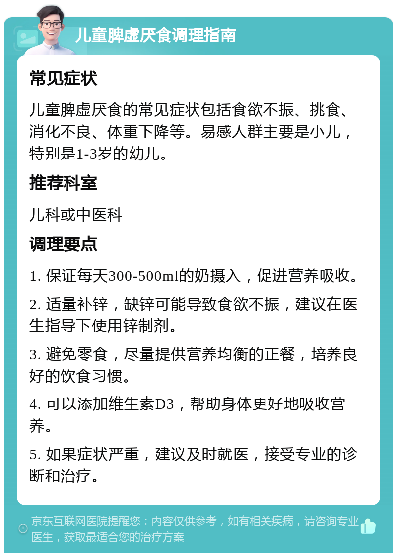 儿童脾虚厌食调理指南 常见症状 儿童脾虚厌食的常见症状包括食欲不振、挑食、消化不良、体重下降等。易感人群主要是小儿，特别是1-3岁的幼儿。 推荐科室 儿科或中医科 调理要点 1. 保证每天300-500ml的奶摄入，促进营养吸收。 2. 适量补锌，缺锌可能导致食欲不振，建议在医生指导下使用锌制剂。 3. 避免零食，尽量提供营养均衡的正餐，培养良好的饮食习惯。 4. 可以添加维生素D3，帮助身体更好地吸收营养。 5. 如果症状严重，建议及时就医，接受专业的诊断和治疗。