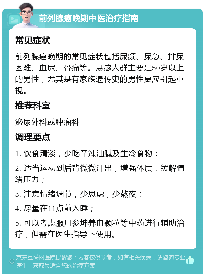 前列腺癌晚期中医治疗指南 常见症状 前列腺癌晚期的常见症状包括尿频、尿急、排尿困难、血尿、骨痛等。易感人群主要是50岁以上的男性，尤其是有家族遗传史的男性更应引起重视。 推荐科室 泌尿外科或肿瘤科 调理要点 1. 饮食清淡，少吃辛辣油腻及生冷食物； 2. 适当运动到后背微微汗出，增强体质，缓解情绪压力； 3. 注意情绪调节，少思虑，少熬夜； 4. 尽量在11点前入睡； 5. 可以考虑服用参坤养血颗粒等中药进行辅助治疗，但需在医生指导下使用。