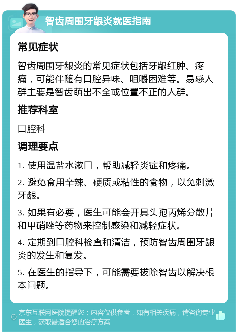 智齿周围牙龈炎就医指南 常见症状 智齿周围牙龈炎的常见症状包括牙龈红肿、疼痛，可能伴随有口腔异味、咀嚼困难等。易感人群主要是智齿萌出不全或位置不正的人群。 推荐科室 口腔科 调理要点 1. 使用温盐水漱口，帮助减轻炎症和疼痛。 2. 避免食用辛辣、硬质或粘性的食物，以免刺激牙龈。 3. 如果有必要，医生可能会开具头孢丙烯分散片和甲硝唑等药物来控制感染和减轻症状。 4. 定期到口腔科检查和清洁，预防智齿周围牙龈炎的发生和复发。 5. 在医生的指导下，可能需要拔除智齿以解决根本问题。