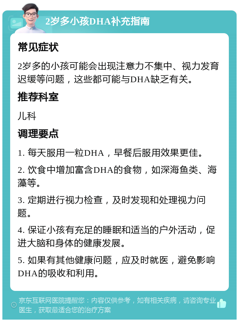 2岁多小孩DHA补充指南 常见症状 2岁多的小孩可能会出现注意力不集中、视力发育迟缓等问题，这些都可能与DHA缺乏有关。 推荐科室 儿科 调理要点 1. 每天服用一粒DHA，早餐后服用效果更佳。 2. 饮食中增加富含DHA的食物，如深海鱼类、海藻等。 3. 定期进行视力检查，及时发现和处理视力问题。 4. 保证小孩有充足的睡眠和适当的户外活动，促进大脑和身体的健康发展。 5. 如果有其他健康问题，应及时就医，避免影响DHA的吸收和利用。