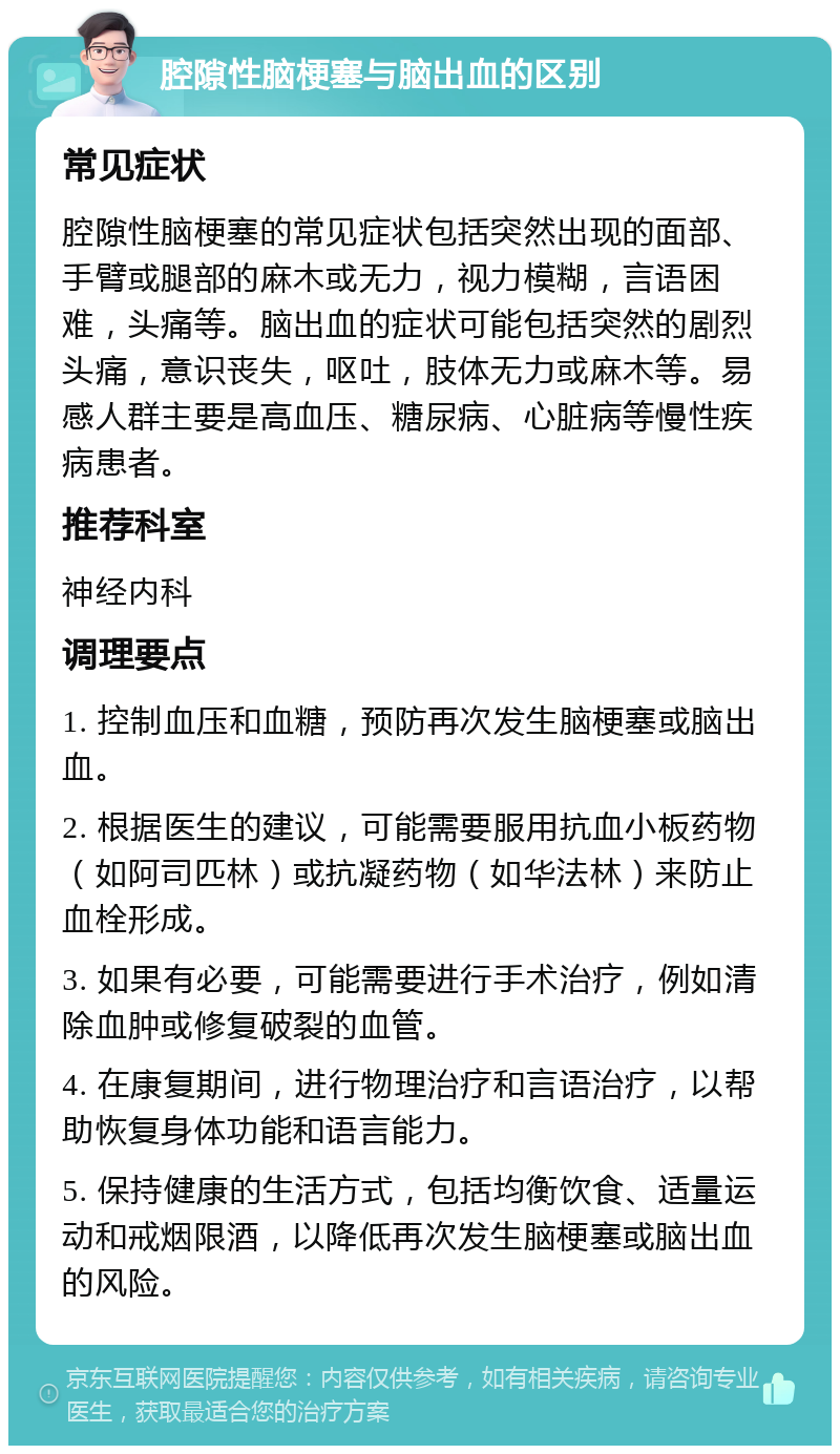 腔隙性脑梗塞与脑出血的区别 常见症状 腔隙性脑梗塞的常见症状包括突然出现的面部、手臂或腿部的麻木或无力，视力模糊，言语困难，头痛等。脑出血的症状可能包括突然的剧烈头痛，意识丧失，呕吐，肢体无力或麻木等。易感人群主要是高血压、糖尿病、心脏病等慢性疾病患者。 推荐科室 神经内科 调理要点 1. 控制血压和血糖，预防再次发生脑梗塞或脑出血。 2. 根据医生的建议，可能需要服用抗血小板药物（如阿司匹林）或抗凝药物（如华法林）来防止血栓形成。 3. 如果有必要，可能需要进行手术治疗，例如清除血肿或修复破裂的血管。 4. 在康复期间，进行物理治疗和言语治疗，以帮助恢复身体功能和语言能力。 5. 保持健康的生活方式，包括均衡饮食、适量运动和戒烟限酒，以降低再次发生脑梗塞或脑出血的风险。