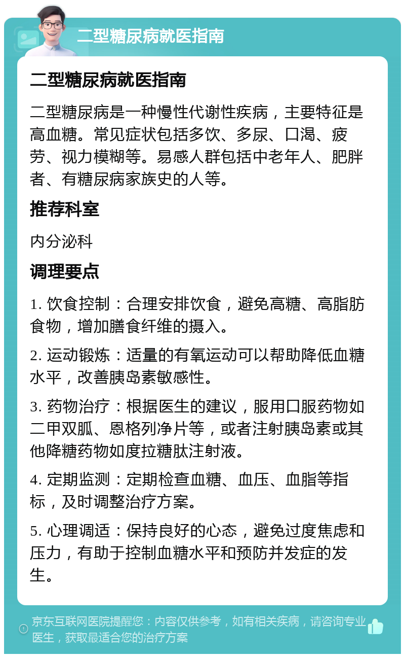 二型糖尿病就医指南 二型糖尿病就医指南 二型糖尿病是一种慢性代谢性疾病，主要特征是高血糖。常见症状包括多饮、多尿、口渴、疲劳、视力模糊等。易感人群包括中老年人、肥胖者、有糖尿病家族史的人等。 推荐科室 内分泌科 调理要点 1. 饮食控制：合理安排饮食，避免高糖、高脂肪食物，增加膳食纤维的摄入。 2. 运动锻炼：适量的有氧运动可以帮助降低血糖水平，改善胰岛素敏感性。 3. 药物治疗：根据医生的建议，服用口服药物如二甲双胍、恩格列净片等，或者注射胰岛素或其他降糖药物如度拉糖肽注射液。 4. 定期监测：定期检查血糖、血压、血脂等指标，及时调整治疗方案。 5. 心理调适：保持良好的心态，避免过度焦虑和压力，有助于控制血糖水平和预防并发症的发生。