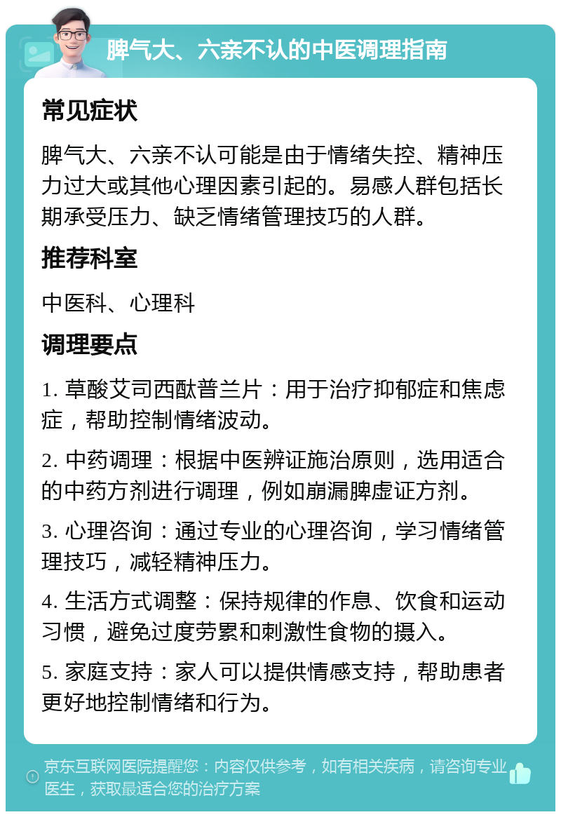 脾气大、六亲不认的中医调理指南 常见症状 脾气大、六亲不认可能是由于情绪失控、精神压力过大或其他心理因素引起的。易感人群包括长期承受压力、缺乏情绪管理技巧的人群。 推荐科室 中医科、心理科 调理要点 1. 草酸艾司西酞普兰片：用于治疗抑郁症和焦虑症，帮助控制情绪波动。 2. 中药调理：根据中医辨证施治原则，选用适合的中药方剂进行调理，例如崩漏脾虚证方剂。 3. 心理咨询：通过专业的心理咨询，学习情绪管理技巧，减轻精神压力。 4. 生活方式调整：保持规律的作息、饮食和运动习惯，避免过度劳累和刺激性食物的摄入。 5. 家庭支持：家人可以提供情感支持，帮助患者更好地控制情绪和行为。