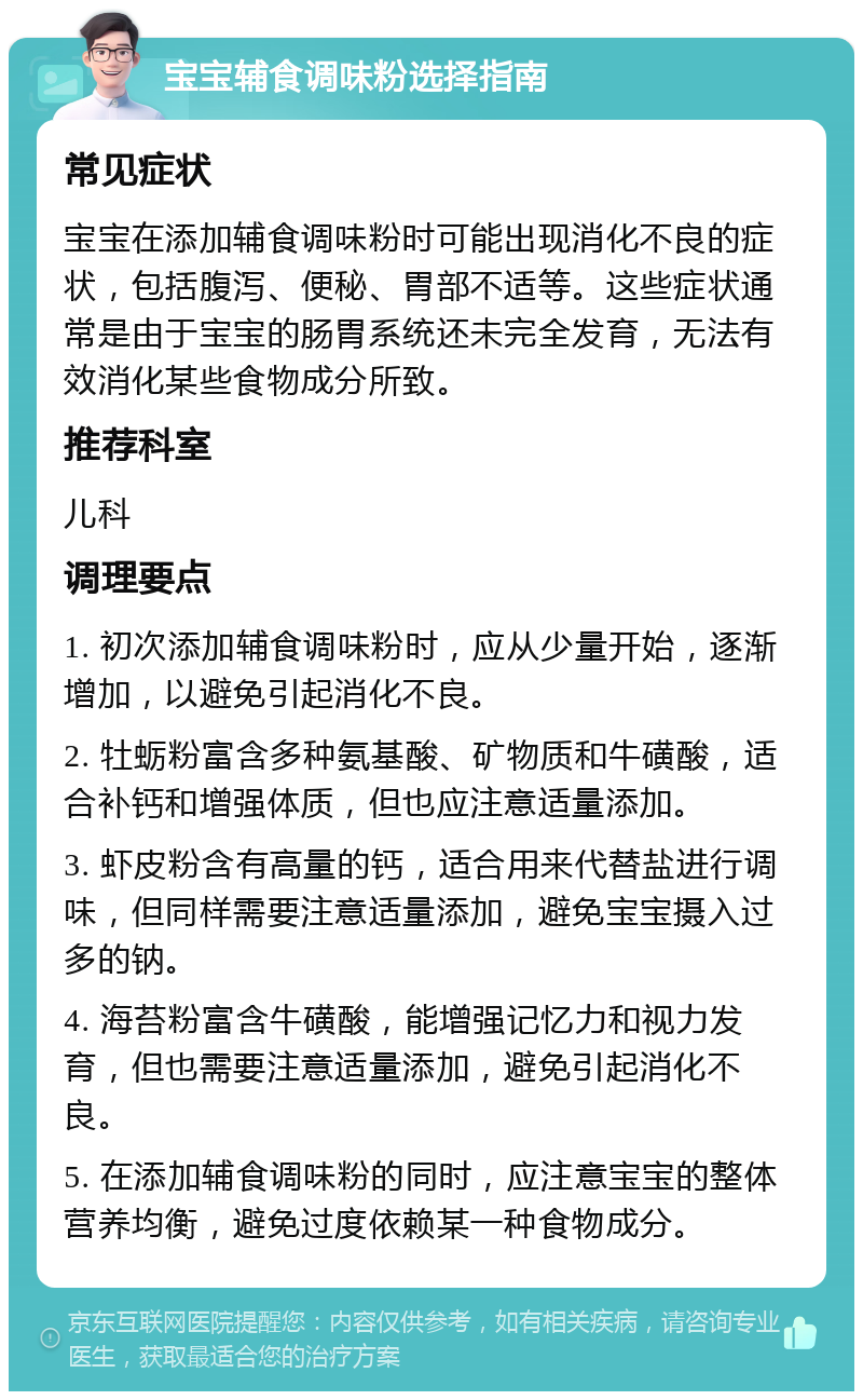 宝宝辅食调味粉选择指南 常见症状 宝宝在添加辅食调味粉时可能出现消化不良的症状，包括腹泻、便秘、胃部不适等。这些症状通常是由于宝宝的肠胃系统还未完全发育，无法有效消化某些食物成分所致。 推荐科室 儿科 调理要点 1. 初次添加辅食调味粉时，应从少量开始，逐渐增加，以避免引起消化不良。 2. 牡蛎粉富含多种氨基酸、矿物质和牛磺酸，适合补钙和增强体质，但也应注意适量添加。 3. 虾皮粉含有高量的钙，适合用来代替盐进行调味，但同样需要注意适量添加，避免宝宝摄入过多的钠。 4. 海苔粉富含牛磺酸，能增强记忆力和视力发育，但也需要注意适量添加，避免引起消化不良。 5. 在添加辅食调味粉的同时，应注意宝宝的整体营养均衡，避免过度依赖某一种食物成分。