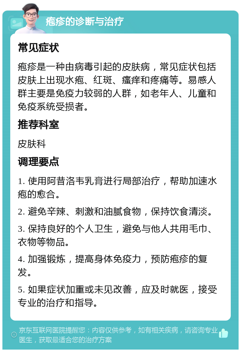 疱疹的诊断与治疗 常见症状 疱疹是一种由病毒引起的皮肤病，常见症状包括皮肤上出现水疱、红斑、瘙痒和疼痛等。易感人群主要是免疫力较弱的人群，如老年人、儿童和免疫系统受损者。 推荐科室 皮肤科 调理要点 1. 使用阿昔洛韦乳膏进行局部治疗，帮助加速水疱的愈合。 2. 避免辛辣、刺激和油腻食物，保持饮食清淡。 3. 保持良好的个人卫生，避免与他人共用毛巾、衣物等物品。 4. 加强锻炼，提高身体免疫力，预防疱疹的复发。 5. 如果症状加重或未见改善，应及时就医，接受专业的治疗和指导。