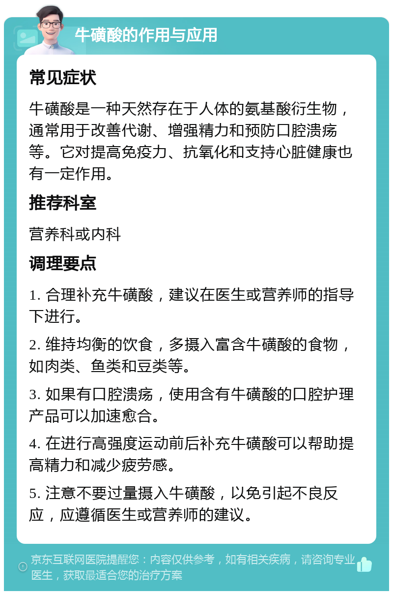 牛磺酸的作用与应用 常见症状 牛磺酸是一种天然存在于人体的氨基酸衍生物，通常用于改善代谢、增强精力和预防口腔溃疡等。它对提高免疫力、抗氧化和支持心脏健康也有一定作用。 推荐科室 营养科或内科 调理要点 1. 合理补充牛磺酸，建议在医生或营养师的指导下进行。 2. 维持均衡的饮食，多摄入富含牛磺酸的食物，如肉类、鱼类和豆类等。 3. 如果有口腔溃疡，使用含有牛磺酸的口腔护理产品可以加速愈合。 4. 在进行高强度运动前后补充牛磺酸可以帮助提高精力和减少疲劳感。 5. 注意不要过量摄入牛磺酸，以免引起不良反应，应遵循医生或营养师的建议。