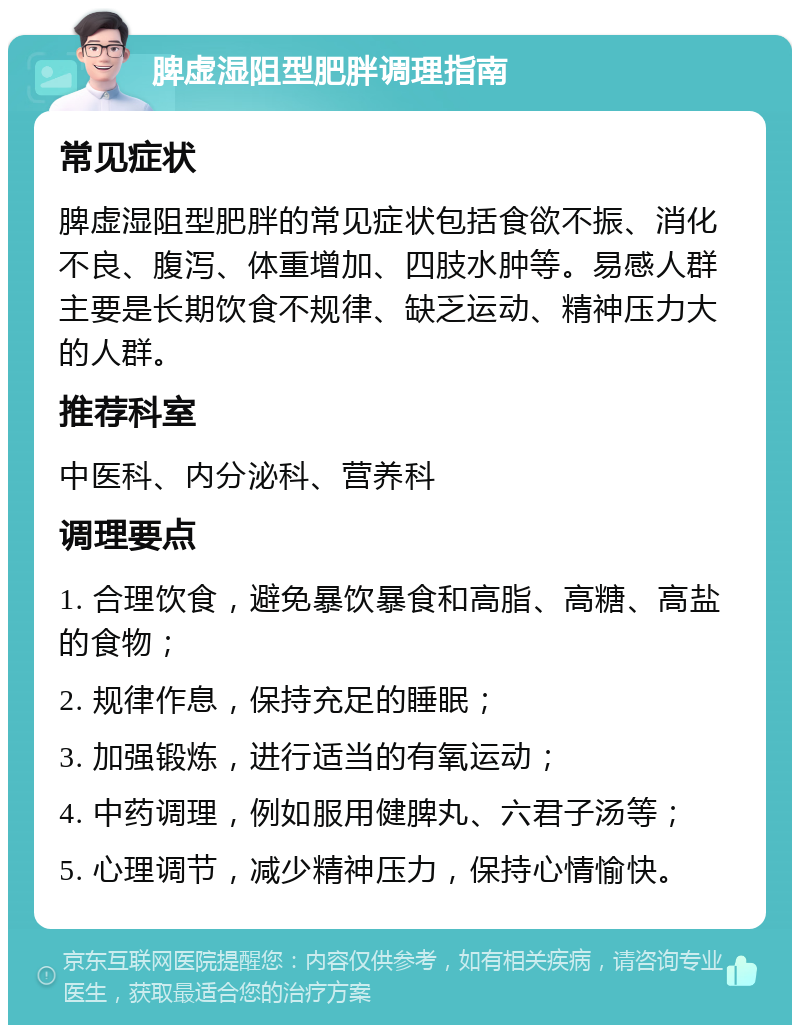 脾虚湿阻型肥胖调理指南 常见症状 脾虚湿阻型肥胖的常见症状包括食欲不振、消化不良、腹泻、体重增加、四肢水肿等。易感人群主要是长期饮食不规律、缺乏运动、精神压力大的人群。 推荐科室 中医科、内分泌科、营养科 调理要点 1. 合理饮食，避免暴饮暴食和高脂、高糖、高盐的食物； 2. 规律作息，保持充足的睡眠； 3. 加强锻炼，进行适当的有氧运动； 4. 中药调理，例如服用健脾丸、六君子汤等； 5. 心理调节，减少精神压力，保持心情愉快。