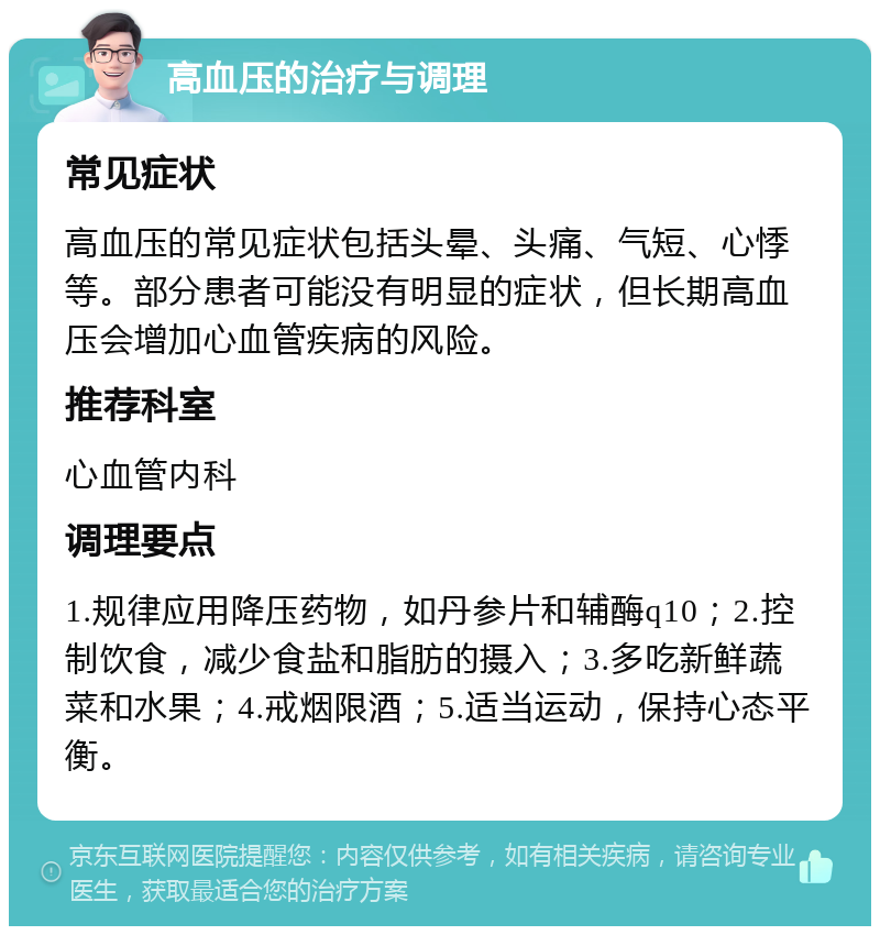 高血压的治疗与调理 常见症状 高血压的常见症状包括头晕、头痛、气短、心悸等。部分患者可能没有明显的症状，但长期高血压会增加心血管疾病的风险。 推荐科室 心血管内科 调理要点 1.规律应用降压药物，如丹参片和辅酶q10；2.控制饮食，减少食盐和脂肪的摄入；3.多吃新鲜蔬菜和水果；4.戒烟限酒；5.适当运动，保持心态平衡。