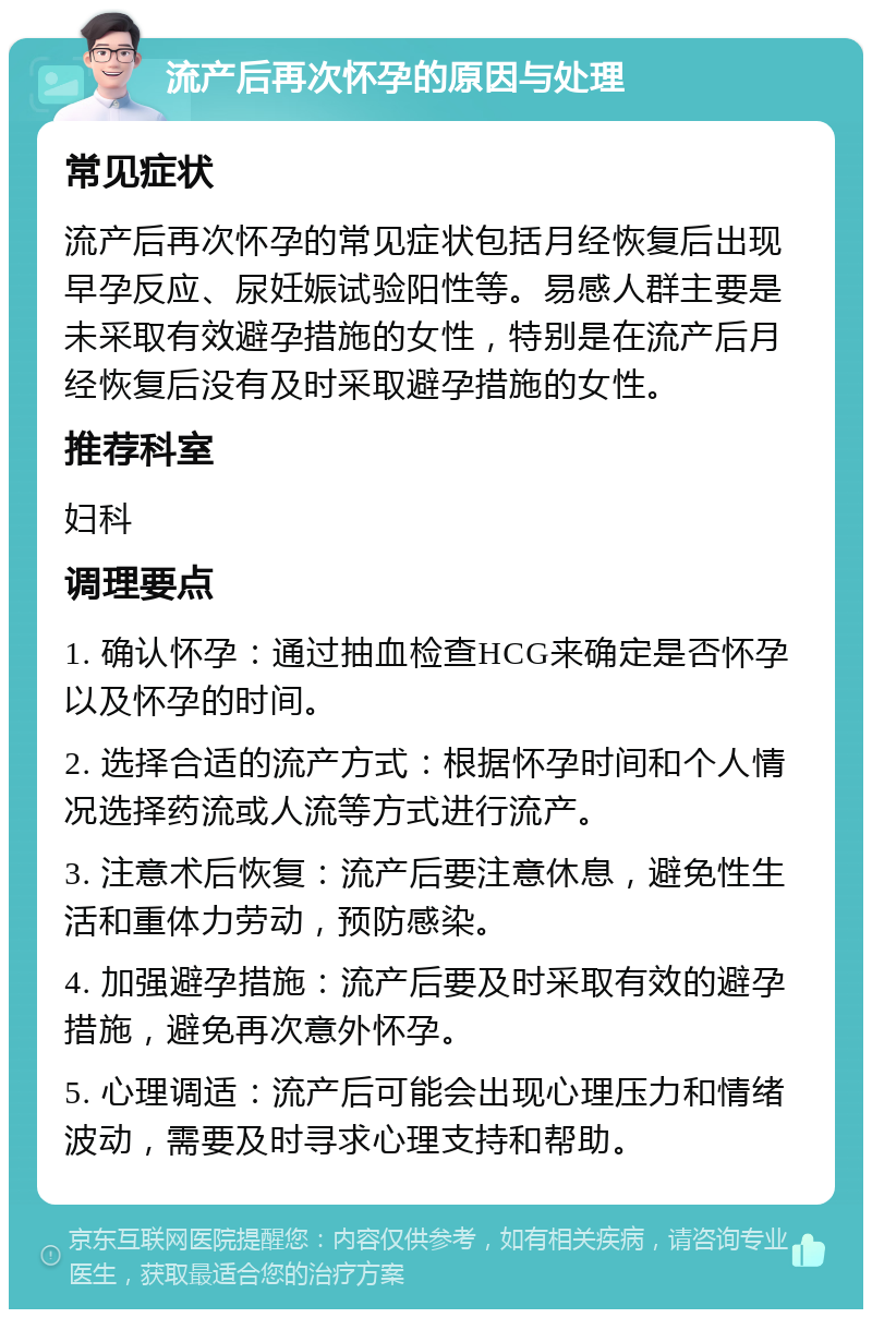 流产后再次怀孕的原因与处理 常见症状 流产后再次怀孕的常见症状包括月经恢复后出现早孕反应、尿妊娠试验阳性等。易感人群主要是未采取有效避孕措施的女性，特别是在流产后月经恢复后没有及时采取避孕措施的女性。 推荐科室 妇科 调理要点 1. 确认怀孕：通过抽血检查HCG来确定是否怀孕以及怀孕的时间。 2. 选择合适的流产方式：根据怀孕时间和个人情况选择药流或人流等方式进行流产。 3. 注意术后恢复：流产后要注意休息，避免性生活和重体力劳动，预防感染。 4. 加强避孕措施：流产后要及时采取有效的避孕措施，避免再次意外怀孕。 5. 心理调适：流产后可能会出现心理压力和情绪波动，需要及时寻求心理支持和帮助。