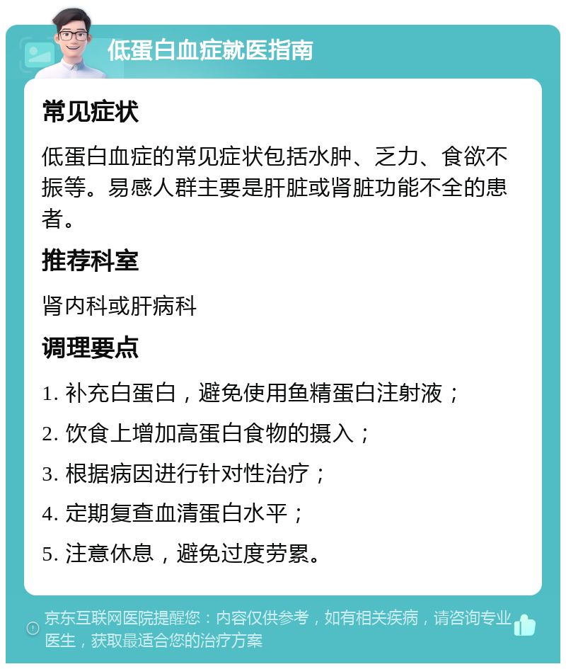 低蛋白血症就医指南 常见症状 低蛋白血症的常见症状包括水肿、乏力、食欲不振等。易感人群主要是肝脏或肾脏功能不全的患者。 推荐科室 肾内科或肝病科 调理要点 1. 补充白蛋白，避免使用鱼精蛋白注射液； 2. 饮食上增加高蛋白食物的摄入； 3. 根据病因进行针对性治疗； 4. 定期复查血清蛋白水平； 5. 注意休息，避免过度劳累。