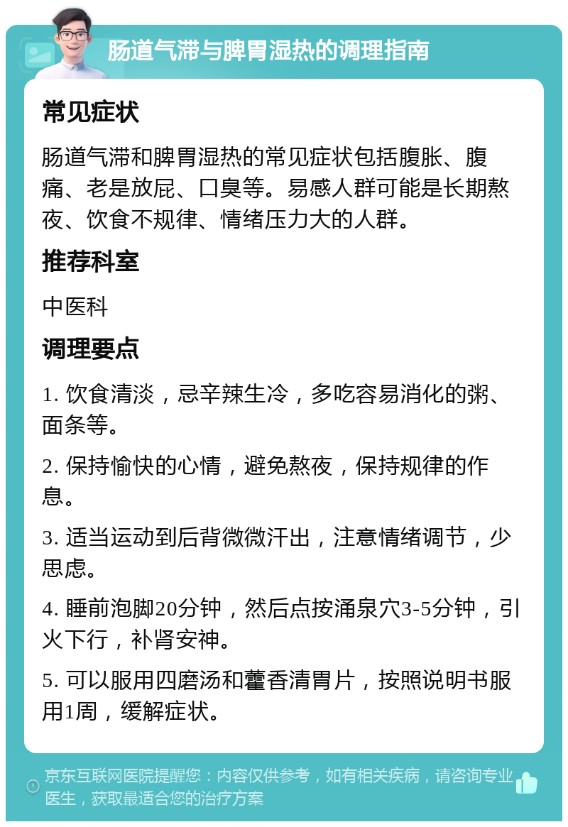 肠道气滞与脾胃湿热的调理指南 常见症状 肠道气滞和脾胃湿热的常见症状包括腹胀、腹痛、老是放屁、口臭等。易感人群可能是长期熬夜、饮食不规律、情绪压力大的人群。 推荐科室 中医科 调理要点 1. 饮食清淡，忌辛辣生冷，多吃容易消化的粥、面条等。 2. 保持愉快的心情，避免熬夜，保持规律的作息。 3. 适当运动到后背微微汗出，注意情绪调节，少思虑。 4. 睡前泡脚20分钟，然后点按涌泉穴3-5分钟，引火下行，补肾安神。 5. 可以服用四磨汤和藿香清胃片，按照说明书服用1周，缓解症状。