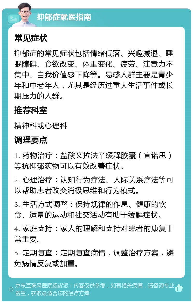 抑郁症就医指南 常见症状 抑郁症的常见症状包括情绪低落、兴趣减退、睡眠障碍、食欲改变、体重变化、疲劳、注意力不集中、自我价值感下降等。易感人群主要是青少年和中老年人，尤其是经历过重大生活事件或长期压力的人群。 推荐科室 精神科或心理科 调理要点 1. 药物治疗：盐酸文拉法辛缓释胶囊（宜诺思）等抗抑郁药物可以有效改善症状。 2. 心理治疗：认知行为疗法、人际关系疗法等可以帮助患者改变消极思维和行为模式。 3. 生活方式调整：保持规律的作息、健康的饮食、适量的运动和社交活动有助于缓解症状。 4. 家庭支持：家人的理解和支持对患者的康复非常重要。 5. 定期复查：定期复查病情，调整治疗方案，避免病情反复或加重。