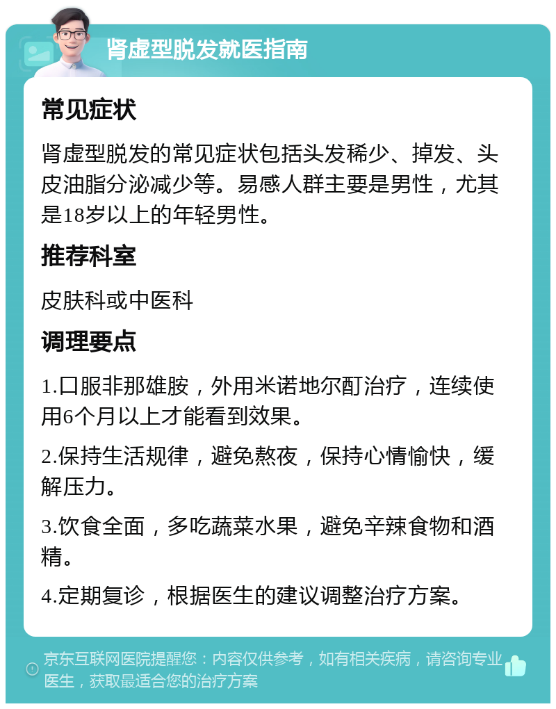 肾虚型脱发就医指南 常见症状 肾虚型脱发的常见症状包括头发稀少、掉发、头皮油脂分泌减少等。易感人群主要是男性，尤其是18岁以上的年轻男性。 推荐科室 皮肤科或中医科 调理要点 1.口服非那雄胺，外用米诺地尔酊治疗，连续使用6个月以上才能看到效果。 2.保持生活规律，避免熬夜，保持心情愉快，缓解压力。 3.饮食全面，多吃蔬菜水果，避免辛辣食物和酒精。 4.定期复诊，根据医生的建议调整治疗方案。