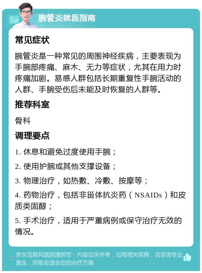 腕管炎就医指南 常见症状 腕管炎是一种常见的周围神经疾病，主要表现为手腕部疼痛、麻木、无力等症状，尤其在用力时疼痛加剧。易感人群包括长期重复性手腕活动的人群、手腕受伤后未能及时恢复的人群等。 推荐科室 骨科 调理要点 1. 休息和避免过度使用手腕； 2. 使用护腕或其他支撑设备； 3. 物理治疗，如热敷、冷敷、按摩等； 4. 药物治疗，包括非甾体抗炎药（NSAIDs）和皮质类固醇； 5. 手术治疗，适用于严重病例或保守治疗无效的情况。