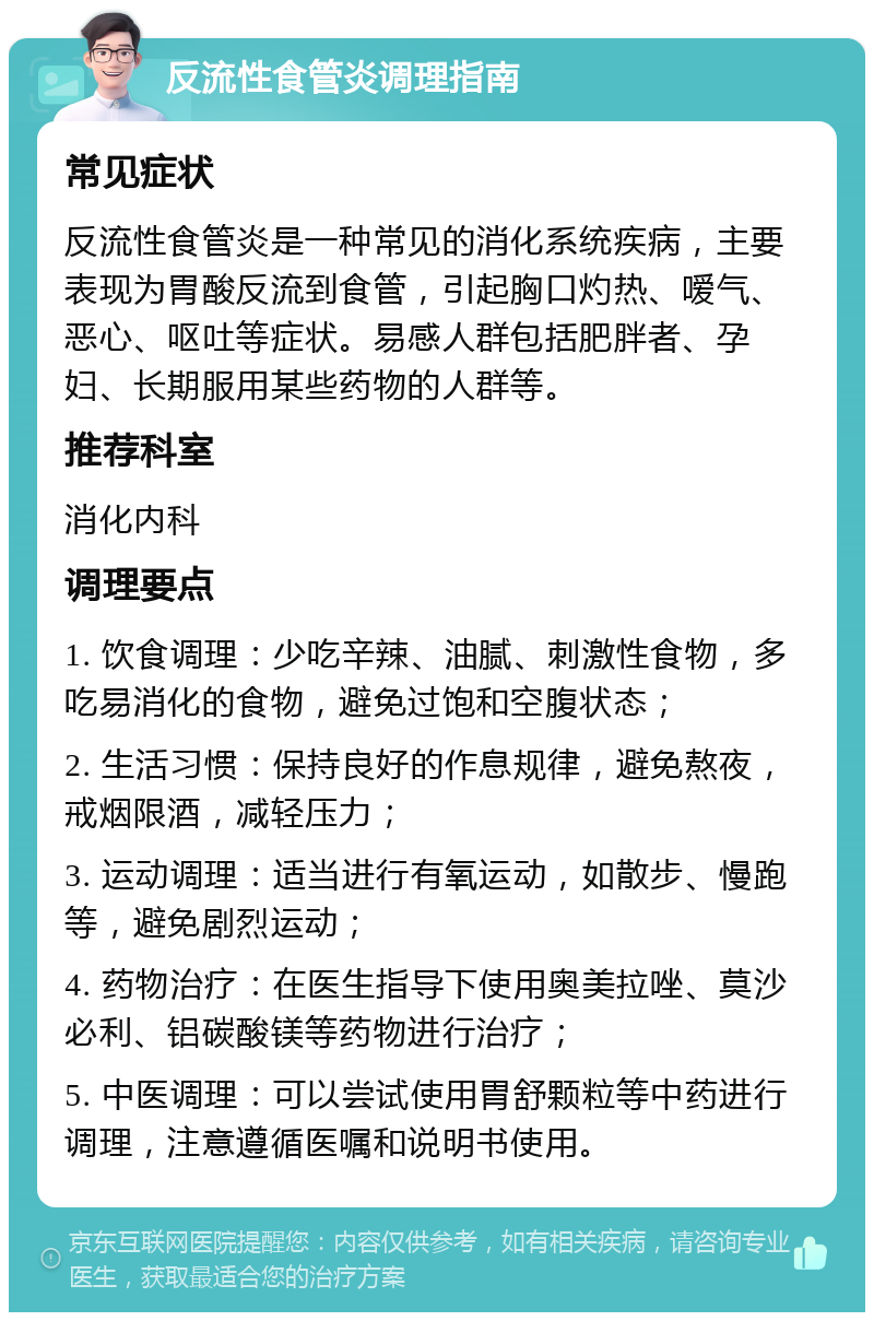 反流性食管炎调理指南 常见症状 反流性食管炎是一种常见的消化系统疾病，主要表现为胃酸反流到食管，引起胸口灼热、嗳气、恶心、呕吐等症状。易感人群包括肥胖者、孕妇、长期服用某些药物的人群等。 推荐科室 消化内科 调理要点 1. 饮食调理：少吃辛辣、油腻、刺激性食物，多吃易消化的食物，避免过饱和空腹状态； 2. 生活习惯：保持良好的作息规律，避免熬夜，戒烟限酒，减轻压力； 3. 运动调理：适当进行有氧运动，如散步、慢跑等，避免剧烈运动； 4. 药物治疗：在医生指导下使用奥美拉唑、莫沙必利、铝碳酸镁等药物进行治疗； 5. 中医调理：可以尝试使用胃舒颗粒等中药进行调理，注意遵循医嘱和说明书使用。