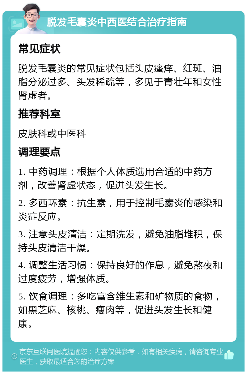 脱发毛囊炎中西医结合治疗指南 常见症状 脱发毛囊炎的常见症状包括头皮瘙痒、红斑、油脂分泌过多、头发稀疏等，多见于青壮年和女性肾虚者。 推荐科室 皮肤科或中医科 调理要点 1. 中药调理：根据个人体质选用合适的中药方剂，改善肾虚状态，促进头发生长。 2. 多西环素：抗生素，用于控制毛囊炎的感染和炎症反应。 3. 注意头皮清洁：定期洗发，避免油脂堆积，保持头皮清洁干燥。 4. 调整生活习惯：保持良好的作息，避免熬夜和过度疲劳，增强体质。 5. 饮食调理：多吃富含维生素和矿物质的食物，如黑芝麻、核桃、瘦肉等，促进头发生长和健康。