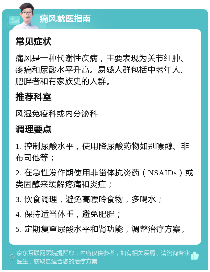 痛风就医指南 常见症状 痛风是一种代谢性疾病，主要表现为关节红肿、疼痛和尿酸水平升高。易感人群包括中老年人、肥胖者和有家族史的人群。 推荐科室 风湿免疫科或内分泌科 调理要点 1. 控制尿酸水平，使用降尿酸药物如别嘌醇、非布司他等； 2. 在急性发作期使用非甾体抗炎药（NSAIDs）或类固醇来缓解疼痛和炎症； 3. 饮食调理，避免高嘌呤食物，多喝水； 4. 保持适当体重，避免肥胖； 5. 定期复查尿酸水平和肾功能，调整治疗方案。