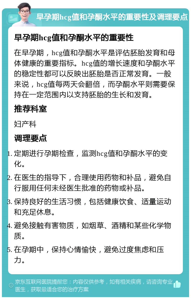 早孕期hcg值和孕酮水平的重要性及调理要点 早孕期hcg值和孕酮水平的重要性 在早孕期，hcg值和孕酮水平是评估胚胎发育和母体健康的重要指标。hcg值的增长速度和孕酮水平的稳定性都可以反映出胚胎是否正常发育。一般来说，hcg值每两天会翻倍，而孕酮水平则需要保持在一定范围内以支持胚胎的生长和发育。 推荐科室 妇产科 调理要点 定期进行孕期检查，监测hcg值和孕酮水平的变化。 在医生的指导下，合理使用药物和补品，避免自行服用任何未经医生批准的药物或补品。 保持良好的生活习惯，包括健康饮食、适量运动和充足休息。 避免接触有害物质，如烟草、酒精和某些化学物质。 在孕期中，保持心情愉快，避免过度焦虑和压力。