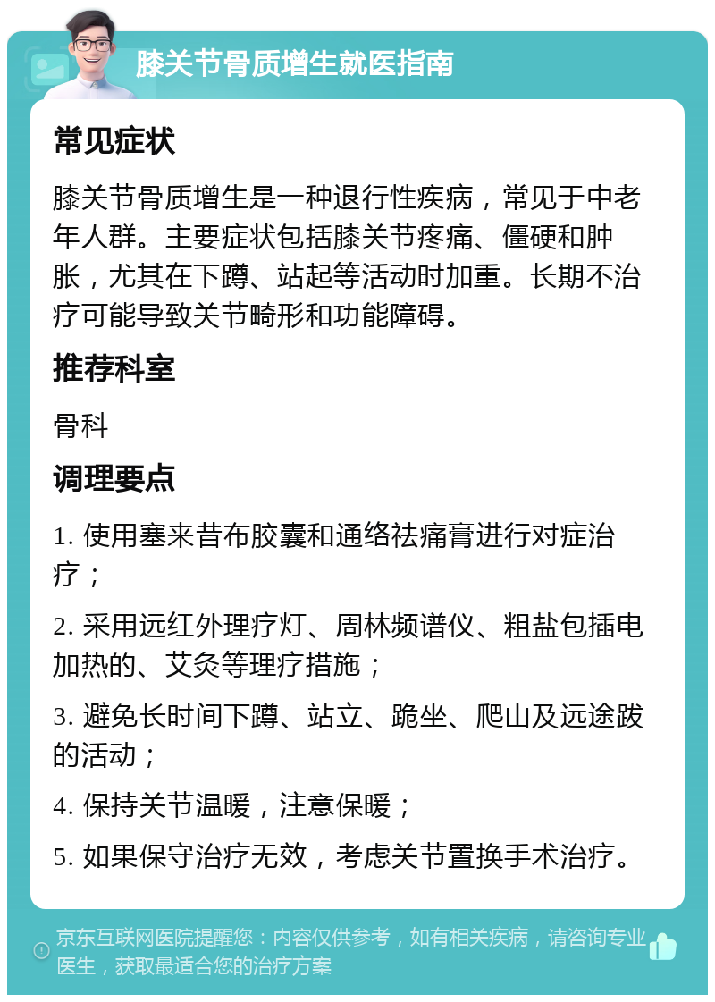 膝关节骨质增生就医指南 常见症状 膝关节骨质增生是一种退行性疾病，常见于中老年人群。主要症状包括膝关节疼痛、僵硬和肿胀，尤其在下蹲、站起等活动时加重。长期不治疗可能导致关节畸形和功能障碍。 推荐科室 骨科 调理要点 1. 使用塞来昔布胶囊和通络祛痛膏进行对症治疗； 2. 采用远红外理疗灯、周林频谱仪、粗盐包插电加热的、艾灸等理疗措施； 3. 避免长时间下蹲、站立、跪坐、爬山及远途跋的活动； 4. 保持关节温暖，注意保暖； 5. 如果保守治疗无效，考虑关节置换手术治疗。