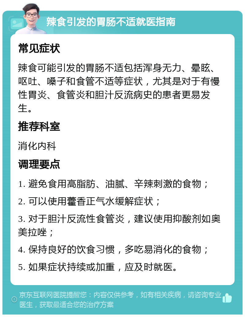 辣食引发的胃肠不适就医指南 常见症状 辣食可能引发的胃肠不适包括浑身无力、晕眩、呕吐、嗓子和食管不适等症状，尤其是对于有慢性胃炎、食管炎和胆汁反流病史的患者更易发生。 推荐科室 消化内科 调理要点 1. 避免食用高脂肪、油腻、辛辣刺激的食物； 2. 可以使用藿香正气水缓解症状； 3. 对于胆汁反流性食管炎，建议使用抑酸剂如奥美拉唑； 4. 保持良好的饮食习惯，多吃易消化的食物； 5. 如果症状持续或加重，应及时就医。