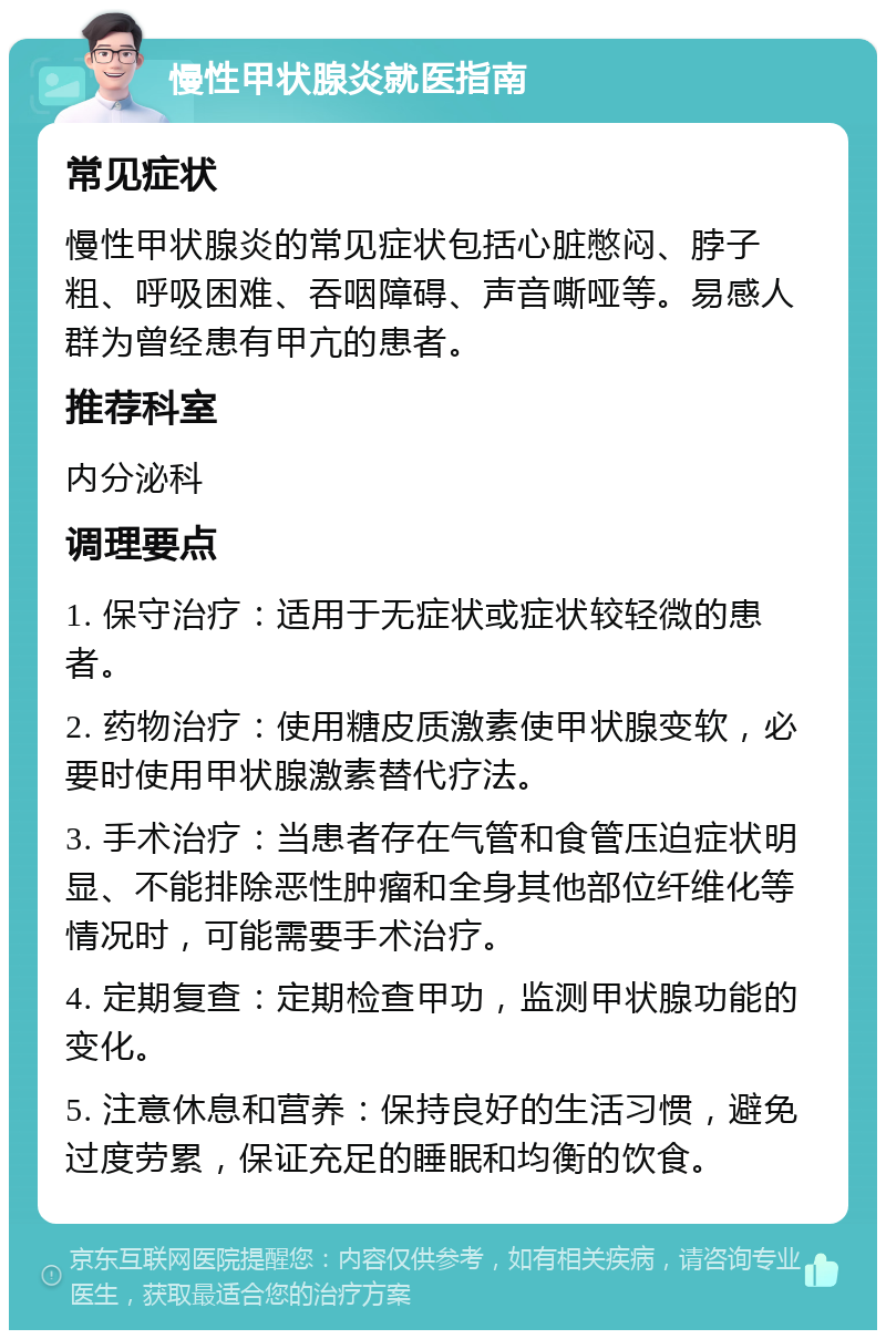 慢性甲状腺炎就医指南 常见症状 慢性甲状腺炎的常见症状包括心脏憋闷、脖子粗、呼吸困难、吞咽障碍、声音嘶哑等。易感人群为曾经患有甲亢的患者。 推荐科室 内分泌科 调理要点 1. 保守治疗：适用于无症状或症状较轻微的患者。 2. 药物治疗：使用糖皮质激素使甲状腺变软，必要时使用甲状腺激素替代疗法。 3. 手术治疗：当患者存在气管和食管压迫症状明显、不能排除恶性肿瘤和全身其他部位纤维化等情况时，可能需要手术治疗。 4. 定期复查：定期检查甲功，监测甲状腺功能的变化。 5. 注意休息和营养：保持良好的生活习惯，避免过度劳累，保证充足的睡眠和均衡的饮食。