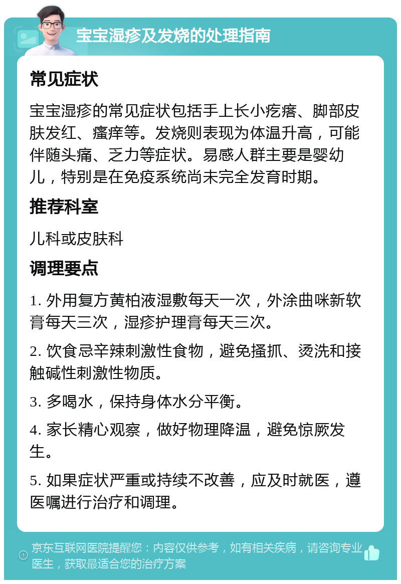 宝宝湿疹及发烧的处理指南 常见症状 宝宝湿疹的常见症状包括手上长小疙瘩、脚部皮肤发红、瘙痒等。发烧则表现为体温升高，可能伴随头痛、乏力等症状。易感人群主要是婴幼儿，特别是在免疫系统尚未完全发育时期。 推荐科室 儿科或皮肤科 调理要点 1. 外用复方黄柏液湿敷每天一次，外涂曲咪新软膏每天三次，湿疹护理膏每天三次。 2. 饮食忌辛辣刺激性食物，避免搔抓、烫洗和接触碱性刺激性物质。 3. 多喝水，保持身体水分平衡。 4. 家长精心观察，做好物理降温，避免惊厥发生。 5. 如果症状严重或持续不改善，应及时就医，遵医嘱进行治疗和调理。