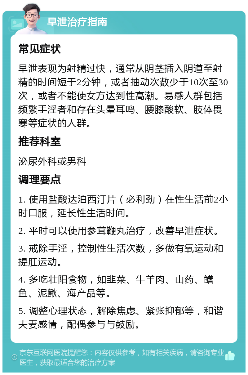 早泄治疗指南 常见症状 早泄表现为射精过快，通常从阴茎插入阴道至射精的时间短于2分钟，或者抽动次数少于10次至30次，或者不能使女方达到性高潮。易感人群包括频繁手淫者和存在头晕耳鸣、腰膝酸软、肢体畏寒等症状的人群。 推荐科室 泌尿外科或男科 调理要点 1. 使用盐酸达泊西汀片（必利劲）在性生活前2小时口服，延长性生活时间。 2. 平时可以使用参茸鞭丸治疗，改善早泄症状。 3. 戒除手淫，控制性生活次数，多做有氧运动和提肛运动。 4. 多吃壮阳食物，如韭菜、牛羊肉、山药、鳝鱼、泥鳅、海产品等。 5. 调整心理状态，解除焦虑、紧张抑郁等，和谐夫妻感情，配偶参与与鼓励。