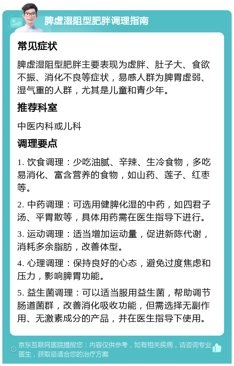 脾虚湿阻型肥胖调理指南 常见症状 脾虚湿阻型肥胖主要表现为虚胖、肚子大、食欲不振、消化不良等症状，易感人群为脾胃虚弱、湿气重的人群，尤其是儿童和青少年。 推荐科室 中医内科或儿科 调理要点 1. 饮食调理：少吃油腻、辛辣、生冷食物，多吃易消化、富含营养的食物，如山药、莲子、红枣等。 2. 中药调理：可选用健脾化湿的中药，如四君子汤、平胃散等，具体用药需在医生指导下进行。 3. 运动调理：适当增加运动量，促进新陈代谢，消耗多余脂肪，改善体型。 4. 心理调理：保持良好的心态，避免过度焦虑和压力，影响脾胃功能。 5. 益生菌调理：可以适当服用益生菌，帮助调节肠道菌群，改善消化吸收功能，但需选择无副作用、无激素成分的产品，并在医生指导下使用。