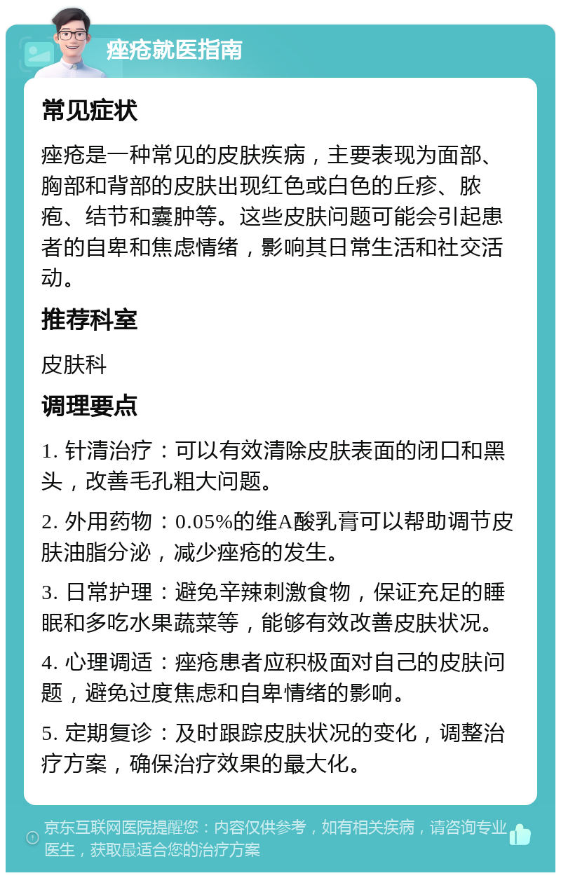 痤疮就医指南 常见症状 痤疮是一种常见的皮肤疾病，主要表现为面部、胸部和背部的皮肤出现红色或白色的丘疹、脓疱、结节和囊肿等。这些皮肤问题可能会引起患者的自卑和焦虑情绪，影响其日常生活和社交活动。 推荐科室 皮肤科 调理要点 1. 针清治疗：可以有效清除皮肤表面的闭口和黑头，改善毛孔粗大问题。 2. 外用药物：0.05%的维A酸乳膏可以帮助调节皮肤油脂分泌，减少痤疮的发生。 3. 日常护理：避免辛辣刺激食物，保证充足的睡眠和多吃水果蔬菜等，能够有效改善皮肤状况。 4. 心理调适：痤疮患者应积极面对自己的皮肤问题，避免过度焦虑和自卑情绪的影响。 5. 定期复诊：及时跟踪皮肤状况的变化，调整治疗方案，确保治疗效果的最大化。