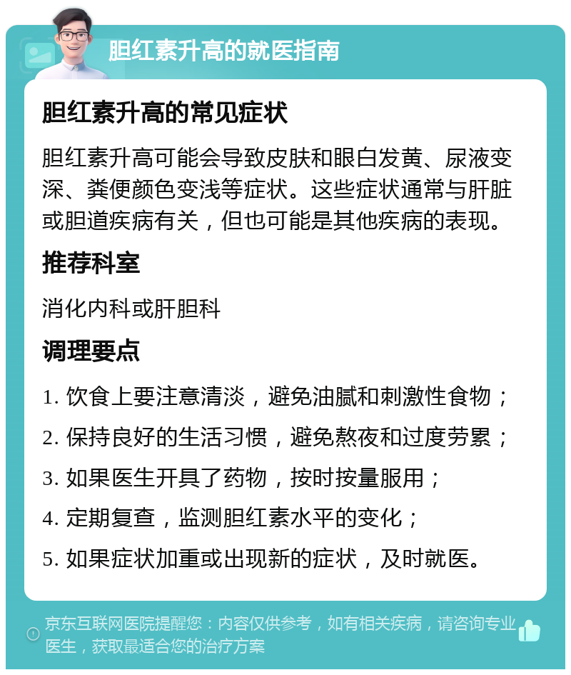 胆红素升高的就医指南 胆红素升高的常见症状 胆红素升高可能会导致皮肤和眼白发黄、尿液变深、粪便颜色变浅等症状。这些症状通常与肝脏或胆道疾病有关，但也可能是其他疾病的表现。 推荐科室 消化内科或肝胆科 调理要点 1. 饮食上要注意清淡，避免油腻和刺激性食物； 2. 保持良好的生活习惯，避免熬夜和过度劳累； 3. 如果医生开具了药物，按时按量服用； 4. 定期复查，监测胆红素水平的变化； 5. 如果症状加重或出现新的症状，及时就医。