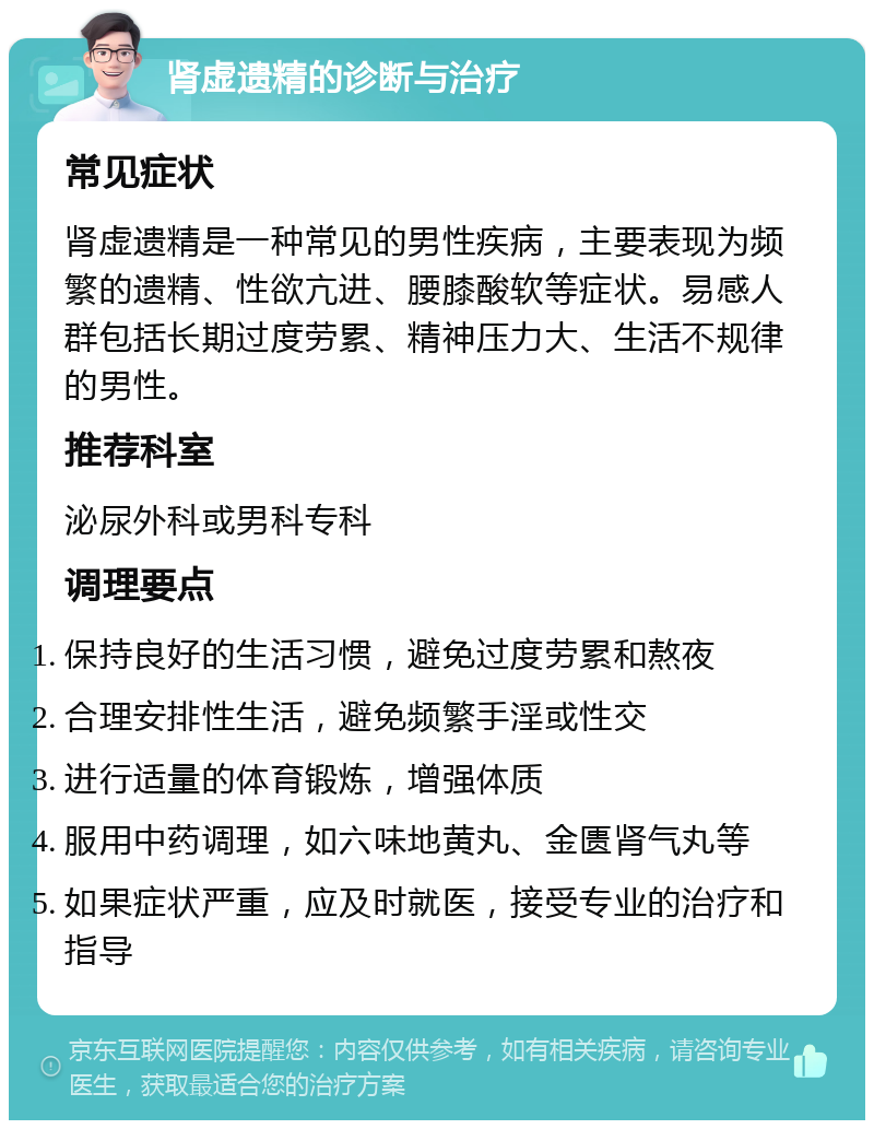 肾虚遗精的诊断与治疗 常见症状 肾虚遗精是一种常见的男性疾病，主要表现为频繁的遗精、性欲亢进、腰膝酸软等症状。易感人群包括长期过度劳累、精神压力大、生活不规律的男性。 推荐科室 泌尿外科或男科专科 调理要点 保持良好的生活习惯，避免过度劳累和熬夜 合理安排性生活，避免频繁手淫或性交 进行适量的体育锻炼，增强体质 服用中药调理，如六味地黄丸、金匮肾气丸等 如果症状严重，应及时就医，接受专业的治疗和指导