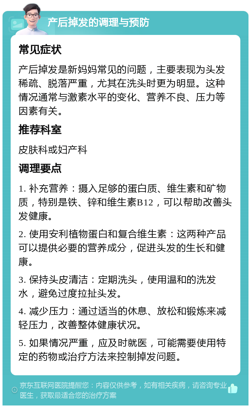 产后掉发的调理与预防 常见症状 产后掉发是新妈妈常见的问题，主要表现为头发稀疏、脱落严重，尤其在洗头时更为明显。这种情况通常与激素水平的变化、营养不良、压力等因素有关。 推荐科室 皮肤科或妇产科 调理要点 1. 补充营养：摄入足够的蛋白质、维生素和矿物质，特别是铁、锌和维生素B12，可以帮助改善头发健康。 2. 使用安利植物蛋白和复合维生素：这两种产品可以提供必要的营养成分，促进头发的生长和健康。 3. 保持头皮清洁：定期洗头，使用温和的洗发水，避免过度拉扯头发。 4. 减少压力：通过适当的休息、放松和锻炼来减轻压力，改善整体健康状况。 5. 如果情况严重，应及时就医，可能需要使用特定的药物或治疗方法来控制掉发问题。